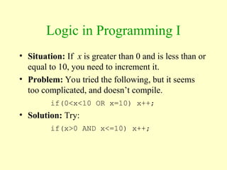Logic in Programming I
• Situation: If x is greater than 0 and is less than or
equal to 10, you need to increment it.
• Problem: You tried the following, but it seems
too complicated, and doesn’t compile.
if(0<x<10 OR x=10) x++;
• Solution: Try:
if(x>0 AND x<=10) x++;
 