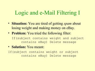 Logic and e-Mail Filtering I
• Situation: You are tired of getting spam about
losing weight and making money on eBay.
• Problem: You tried the following filter:
If(subject contains weight and subject
contains eBay) Delete message
• Solution: You meant:
If(subject contains weight or subject
contains eBay) Delete message
 