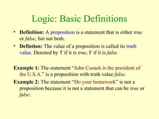 Logic: Basic Definitions
• Definition: A proposition is a statement that is either true
or false, but not both.
• Defintion: The value of a proposition is called its truth
value. Denoted by T if it is true, F if it is false
Example 1: The statement “John Cusack is the president of
the U.S.A.” is a proposition with truth value false.
Example 2: The statement “Do your homework” is not a
proposition because it is not a statement that can be true or
false.
 