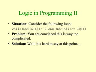 Logic in Programming II
• Situation: Consider the following loop:
while(NOT(A[i]!= 0 AND NOT(A[i]>= 10)))
• Problem: You are convinced this is way too
complicated.
• Solution: Well, it’s hard to say at this point…
 