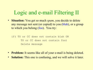 Logic and e-mail Filtering II
• Situation: You get so much spam, you decide to delete
any message not sent (or copied) to you (blah), or a group
to which you belong (foo). You try:
if( TO or CC does not contain blah OR
TO or CC does not contain foo)
Delete message
• Problem: It seems like all of your e-mail is being deleted.
• Solution: This one is confusing, and we will solve it later.
 