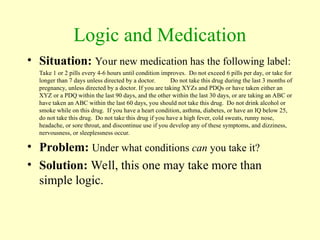 Logic and Medication
• Situation: Your new medication has the following label:
Take 1 or 2 pills every 4-6 hours until condition improves. Do not exceed 6 pills per day, or take for
longer than 7 days unless directed by a doctor. Do not take this drug during the last 3 months of
pregnancy, unless directed by a doctor. If you are taking XYZs and PDQs or have taken either an
XYZ or a PDQ within the last 90 days, and the other within the last 30 days, or are taking an ABC or
have taken an ABC within the last 60 days, you should not take this drug. Do not drink alcohol or
smoke while on this drug. If you have a heart condition, asthma, diabetes, or have an IQ below 25,
do not take this drug. Do not take this drug if you have a high fever, cold sweats, runny nose,
headache, or sore throat, and discontinue use if you develop any of these symptoms, and dizziness,
nervousness, or sleeplessness occur.
• Problem: Under what conditions can you take it?
• Solution: Well, this one may take more than
simple logic.
 