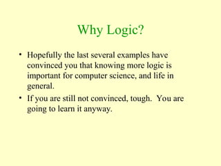 Why Logic?
• Hopefully the last several examples have
convinced you that knowing more logic is
important for computer science, and life in
general.
• If you are still not convinced, tough. You are
going to learn it anyway.
 