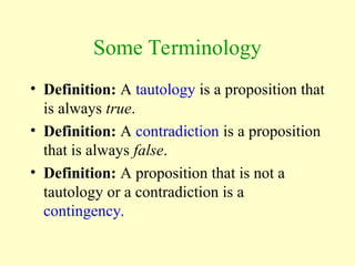 Some Terminology
• Definition: A tautology is a proposition that
is always true.
• Definition: A contradiction is a proposition
that is always false.
• Definition: A proposition that is not a
tautology or a contradiction is a
contingency.
 
