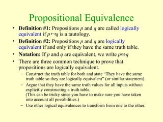 Propositional Equivalence
• Definition #1: Propositions p and q are called logically
equivalent if pq is a tautology.
• Definition #2: Propositions p and q are logically
equivalent if and only if they have the same truth table.
• Notation: If p and q are equivalent, we write pq
• There are three common technique to prove that
propositions are logically equivalent.
– Construct the truth table for both and state “They have the same
truth table so they are logically equivalent” (or similar statement).
– Argue that they have the same truth values for all inputs without
explicitly constructing a truth table.
(This can be tricky since you have to make sure you have taken
into account all possibilities.)
– Use other logical equivalences to transform from one to the other.
 