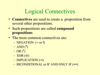 Logical Connectives
• Connectives are used to create a proposition from
several other propositions.
• Such propositions are called compound
propositions
• The most common connectives are:
– NEGATION ( or )
– AND ()
– OR ()
– XOR ()
– IMPLICATION ()
– BICONDITIONAL or IF AND ONLY IF ()
 