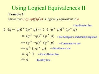 Using Logical Equivalences II
Example 2:
Show that ((qp))(pq) is logically equivalent to q
 Implication law
De Morgan’s and double negation
Commutative law
Distributive law
)
(
))
(
(
)
(
))
(
( q
p
p
q
q
p
p
q 









)
(
)
( q
p
p
q 




)
(
)
( p
q
p
q 




)
( p
p
q 



T

 q
q

Cancellation law
Identity law
 