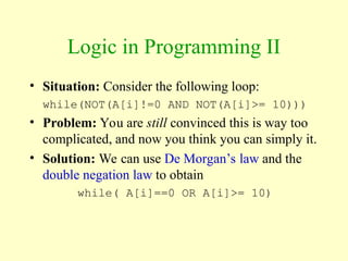 Logic in Programming II
• Situation: Consider the following loop:
while(NOT(A[i]!=0 AND NOT(A[i]>= 10)))
• Problem: You are still convinced this is way too
complicated, and now you think you can simply it.
• Solution: We can use De Morgan’s law and the
double negation law to obtain
while( A[i]==0 OR A[i]>= 10)
 