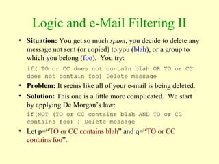 Logic and e-Mail Filtering II
• Situation: You get so much spam, you decide to delete any
message not sent (or copied) to you (blah), or a group to
which you belong (foo). You try:
if( TO or CC does not contain blah OR TO or CC
does not contain foo) Delete message
• Problem: It seems like all of your e-mail is being deleted.
• Solution: This one is a little more complicated. We start
by applying De Morgan’s law:
if(NOT (TO or CC contains blah AND TO or CC
contains foo) ) Delete message
• Let p=“TO or CC contains blah” and q=“TO or CC
contains foo”.
 