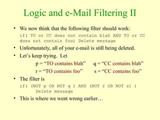 Logic and e-Mail Filtering II
• We now think that the following filter should work:
if( TO or CC does not contain blah AND TO or CC
does not contain foo) Delete message
• Unfortunately, all of your e-mail is still being deleted.
• Let’s keep trying. Let
p = “TO contains blah” q = “CC contains blah”
r = “TO contains foo” s = “CC contains foo”
• The filter is
if( (NOT p OR NOT q ) AND (NOT r OR NOT s) )
Delete message
• This is where we went wrong earlier…
 