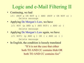 Logic and e-Mail Filtering II
• Continuing, we had
if( (NOT p OR NOT q ) AND (NOT r OR NOT s) )
Delete message
• Applying De Morgan’s Law, we have
if( NOT (p AND q ) AND NOT( r AND s) )
Delete message
• Applying De Morgan’s Law again, we have
if( NOT( (p AND q ) OR ( r AND s) ) )
Delete message
• In English, the condition is loosely translated
“If it is not the case that either
both TO AND CC contains blah OR
both TO AND CC contains foo”
 