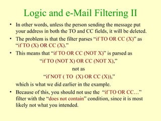 Logic and e-Mail Filtering II
• In other words, unless the person sending the message put
your address in both the TO and CC fields, it will be deleted.
• The problem is that the filter parses “if TO OR CC (X)” as
“if TO (X) OR CC (X).”
• This means that “if TO OR CC (NOT X)” is parsed as
“if TO (NOT X) OR CC (NOT X),”
not as
“if NOT ( TO (X) OR CC (X)),”
which is what we did earlier in the example.
• Because of this, you should not use the “if TO OR CC…”
filter with the “does not contain” condition, since it is most
likely not what you intended.
 