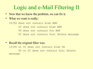 Logic and e-Mail Filtering II
• Now that we know the problem, we can fix it.
• What we want is really:
If(TO does not contain blah AND
CC does not contain blah AND
TO does not contain foo AND
CC does not contain foo) Delete message
• Recall the original filter was:
if(TO or CC does not contain blah OR
TO or CC does not contain foo) Delete
message
 