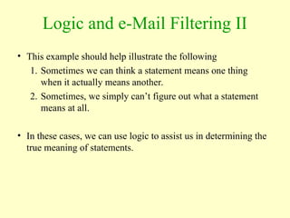 Logic and e-Mail Filtering II
• This example should help illustrate the following
1. Sometimes we can think a statement means one thing
when it actually means another.
2. Sometimes, we simply can’t figure out what a statement
means at all.
• In these cases, we can use logic to assist us in determining the
true meaning of statements.
 