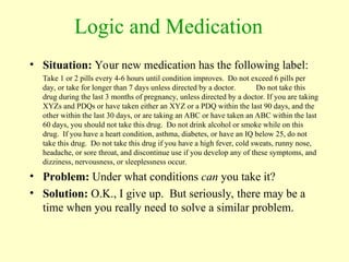 Logic and Medication
• Situation: Your new medication has the following label:
Take 1 or 2 pills every 4-6 hours until condition improves. Do not exceed 6 pills per
day, or take for longer than 7 days unless directed by a doctor. Do not take this
drug during the last 3 months of pregnancy, unless directed by a doctor. If you are taking
XYZs and PDQs or have taken either an XYZ or a PDQ within the last 90 days, and the
other within the last 30 days, or are taking an ABC or have taken an ABC within the last
60 days, you should not take this drug. Do not drink alcohol or smoke while on this
drug. If you have a heart condition, asthma, diabetes, or have an IQ below 25, do not
take this drug. Do not take this drug if you have a high fever, cold sweats, runny nose,
headache, or sore throat, and discontinue use if you develop any of these symptoms, and
dizziness, nervousness, or sleeplessness occur.
• Problem: Under what conditions can you take it?
• Solution: O.K., I give up. But seriously, there may be a
time when you really need to solve a similar problem.
 