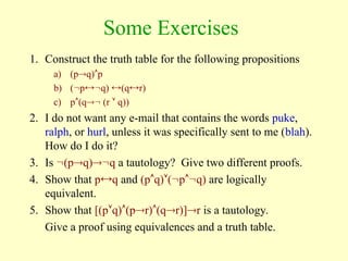 Some Exercises
1. Construct the truth table for the following propositions
a) (pq)p
b) (pq) (qr)
c) p(q (r  q))
2. I do not want any e-mail that contains the words puke,
ralph, or hurl, unless it was specifically sent to me (blah).
How do I do it?
3. Is (pq)q a tautology? Give two different proofs.
4. Show that pq and (pq)(pq) are logically
equivalent.
5. Show that [(pq)(pr)(qr)]r is a tautology.
Give a proof using equivalences and a truth table.
 