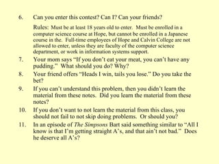 6. Can you enter this contest? Can I? Can your friends?
Rules: Must be at least 18 years old to enter. Must be enrolled in a
computer science course at Hope, but cannot be enrolled in a Japanese
course in the. Full-time employees of Hope and Calvin College are not
allowed to enter, unless they are faculty of the computer science
department, or work in information systems support.
7. Your mom says “If you don’t eat your meat, you can’t have any
pudding.” What should you do? Why?
8. Your friend offers “Heads I win, tails you lose.” Do you take the
bet?
9. If you can’t understand this problem, then you didn’t learn the
material from these notes. Did you learn the material from these
notes?
10. If you don’t want to not learn the material from this class, you
should not fail to not skip doing problems. Or should you?
11. In an episode of The Simpsons Bart said something similar to “All I
know is that I’m getting straight A’s, and that ain’t not bad.” Does
he deserve all A’s?
 