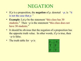 NEGATION
• If p is a proposition, the negation of p, denoted p, is “it
is not the case that p.”
• Example: Let p be the statement “this class has 30
students.” Then p is the statement “this class does not
have 30 students.”
• It should be obvious that the negation of a proposition has
the opposite truth value. In other words, if p is true, then
p is false.
• The truth table for p is p p
T F
F T
 