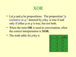 XOR
• Let p and q be propositions. The proposition “p
exclusive or q,” denoted by pq, is true if and
only if either p or q is true, but not both.
• When the term OR is used in conversation, often
the correct interpretation is XOR.
• The truth table for pq is p q pq
T T F
T F T
F T T
F F F
 