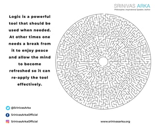 Logic is a powerful
tool that should be
used when needed.
At other times one
needs a break from
it to enjoy peace
and allow the mind
to become
refreshed so it can
re-apply the tool
effectively.
SrinivasArkaOfficial
SrinivasArkaOfficial
@SrinivasArka
www.srinivasarka.org
 