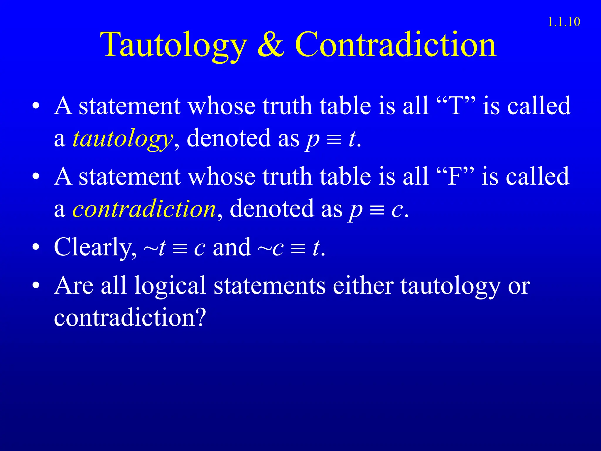 Tautology & Contradiction
• A statement whose truth table is all “T” is called
a tautology, denoted as p  t.
• A statement whose truth table is all “F” is called
a contradiction, denoted as p  c.
• Clearly, ~t  c and ~c  t.
• Are all logical statements either tautology or
contradiction?
1.1.10
 