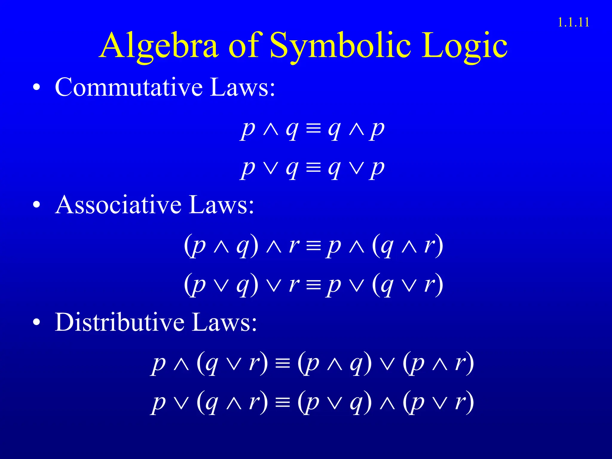 Algebra of Symbolic Logic
• Commutative Laws:
p  q  q  p
p  q  q  p
• Associative Laws:
(p q)  r  p  (q r)
(p q)  r  p  (q r)
• Distributive Laws:
p (q r)  (p q) (p r)
p (q r)  (p q) (p r)
1.1.11
 