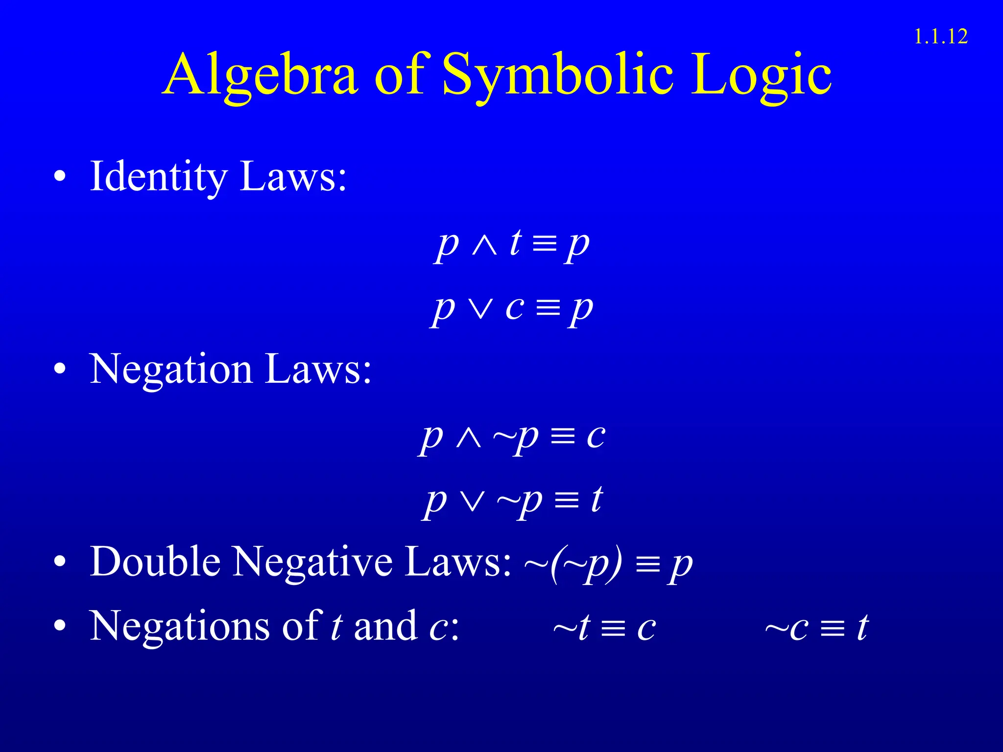 Algebra of Symbolic Logic
• Identity Laws:
p  t  p
p  c  p
• Negation Laws:
p  ~p  c
p  ~p  t
• Double Negative Laws: ~(~p)  p
• Negations of t and c: ~t  c ~c  t
1.1.12
 