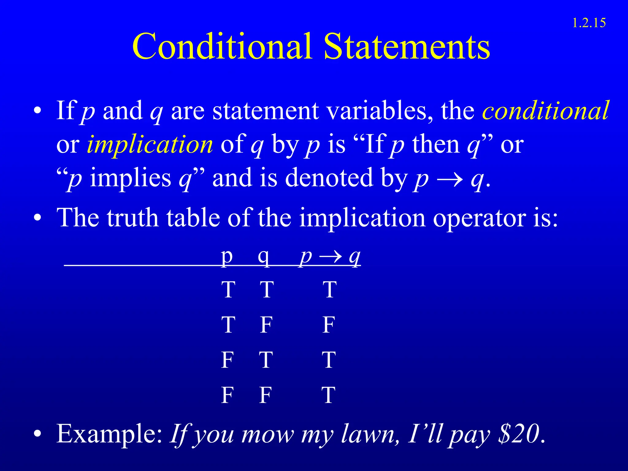 Conditional Statements
• If p and q are statement variables, the conditional
or implication of q by p is “If p then q” or
“p implies q” and is denoted by p  q.
• The truth table of the implication operator is:
p q p  q
T T T
T F F
F T T
F F T
• Example: If you mow my lawn, I’ll pay $20.
1.2.15
 