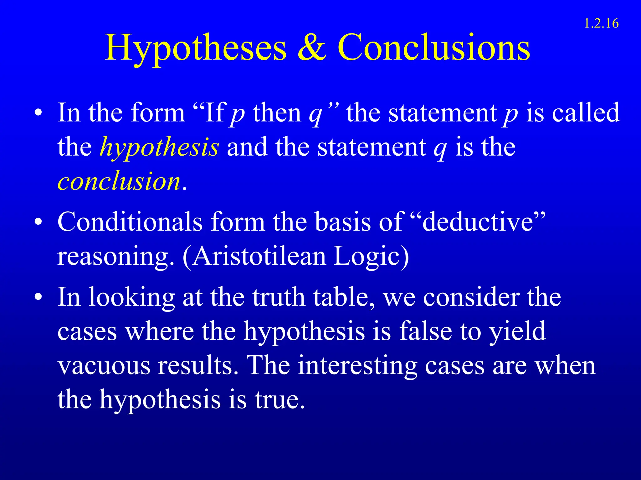 Hypotheses & Conclusions
• In the form “If p then q” the statement p is called
the hypothesis and the statement q is the
conclusion.
• Conditionals form the basis of “deductive”
reasoning. (Aristotilean Logic)
• In looking at the truth table, we consider the
cases where the hypothesis is false to yield
vacuous results. The interesting cases are when
the hypothesis is true.
1.2.16
 
