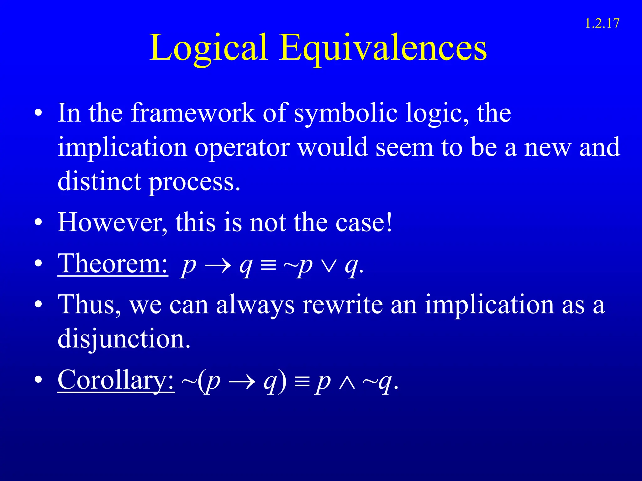Logical Equivalences
• In the framework of symbolic logic, the
implication operator would seem to be a new and
distinct process.
• However, this is not the case!
• Theorem: p  q  ~p  q.
• Thus, we can always rewrite an implication as a
disjunction.
• Corollary: ~(p  q)  p  ~q.
1.2.17
 