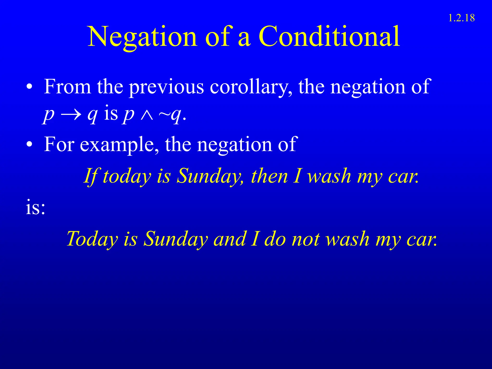 Negation of a Conditional
• From the previous corollary, the negation of
p  q is p  ~q.
• For example, the negation of
If today is Sunday, then I wash my car.
is:
Today is Sunday and I do not wash my car.
1.2.18
 