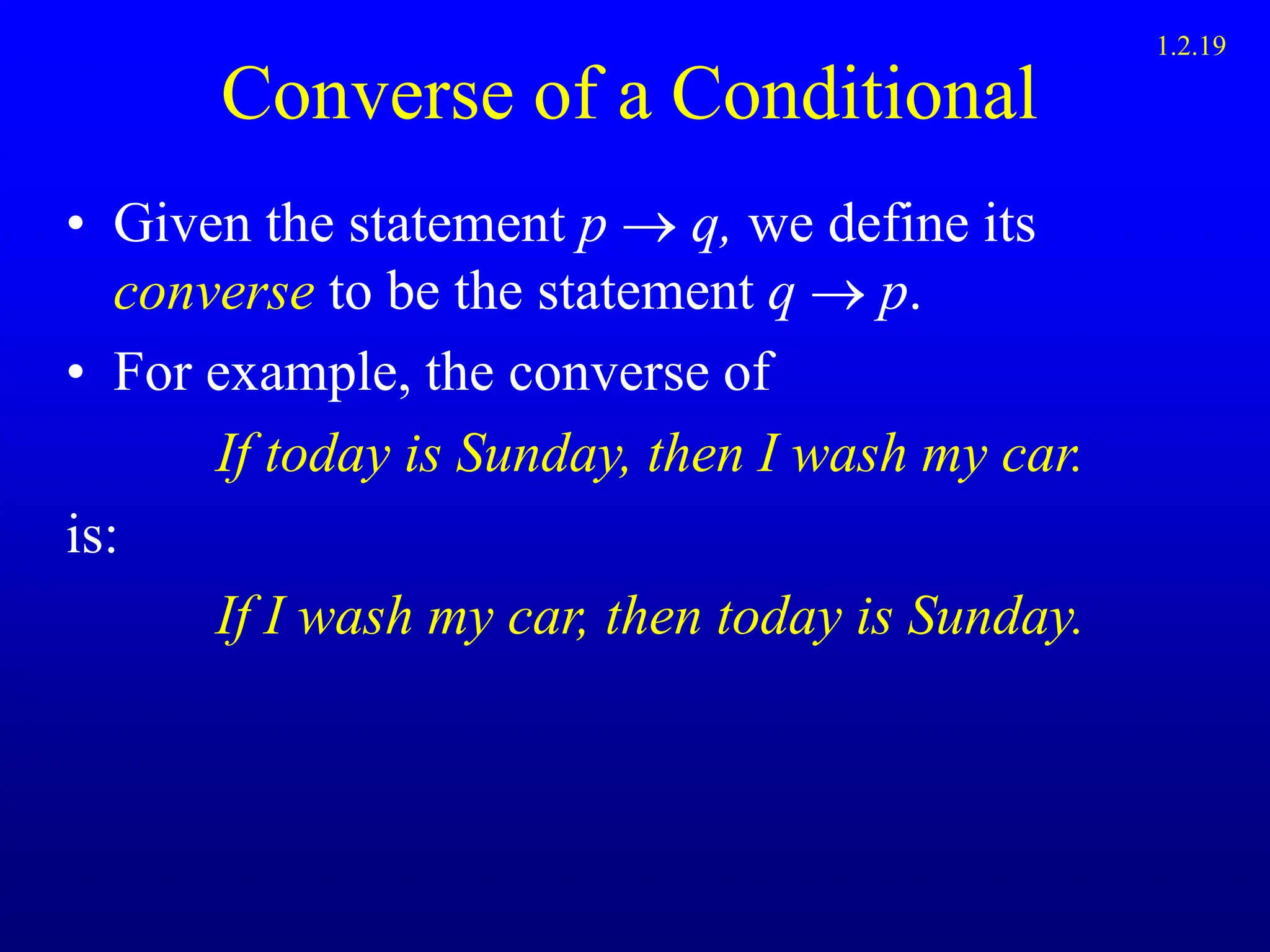 Converse of a Conditional
• Given the statement p  q, we define its
converse to be the statement q  p.
• For example, the converse of
If today is Sunday, then I wash my car.
is:
If I wash my car, then today is Sunday.
1.2.19
 