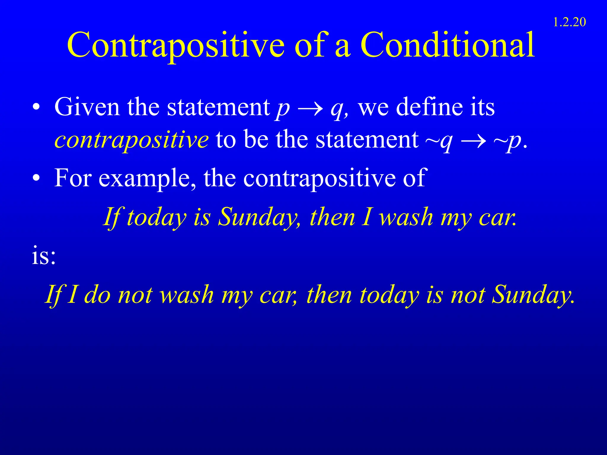 Contrapositive of a Conditional
• Given the statement p  q, we define its
contrapositive to be the statement ~q  ~p.
• For example, the contrapositive of
If today is Sunday, then I wash my car.
is:
If I do not wash my car, then today is not Sunday.
1.2.20
 