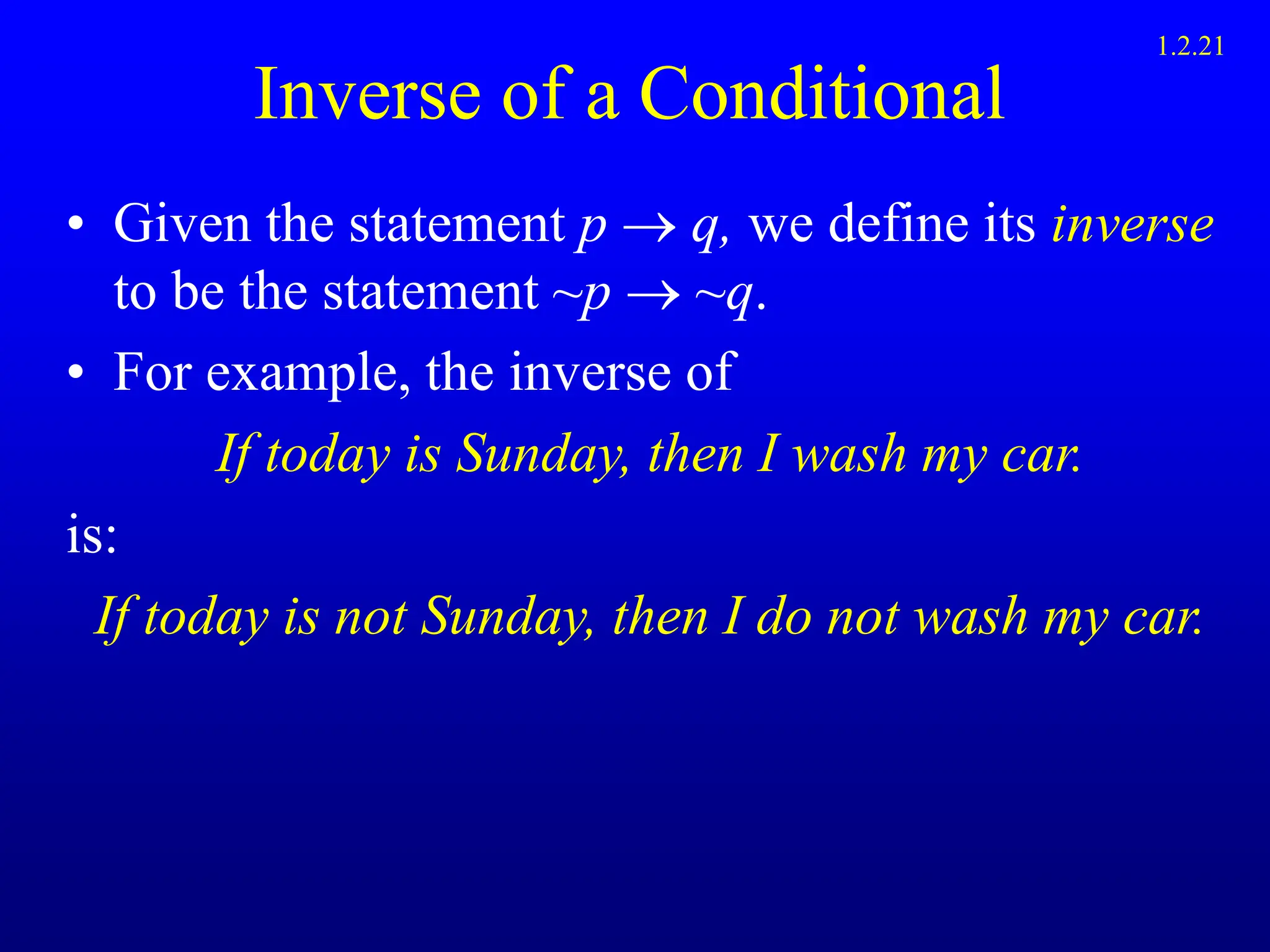 Inverse of a Conditional
• Given the statement p  q, we define its inverse
to be the statement ~p  ~q.
• For example, the inverse of
If today is Sunday, then I wash my car.
is:
If today is not Sunday, then I do not wash my car.
1.2.21
 