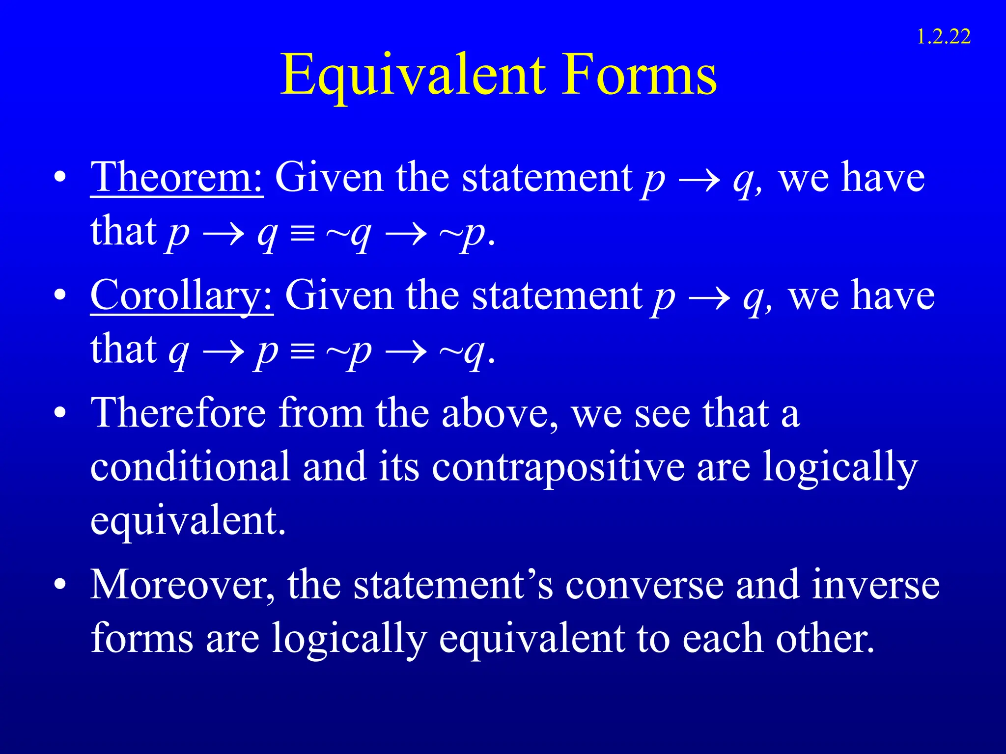 Equivalent Forms
• Theorem: Given the statement p  q, we have
that p  q  ~q  ~p.
• Corollary: Given the statement p  q, we have
that q  p  ~p  ~q.
• Therefore from the above, we see that a
conditional and its contrapositive are logically
equivalent.
• Moreover, the statement’s converse and inverse
forms are logically equivalent to each other.
1.2.22
 