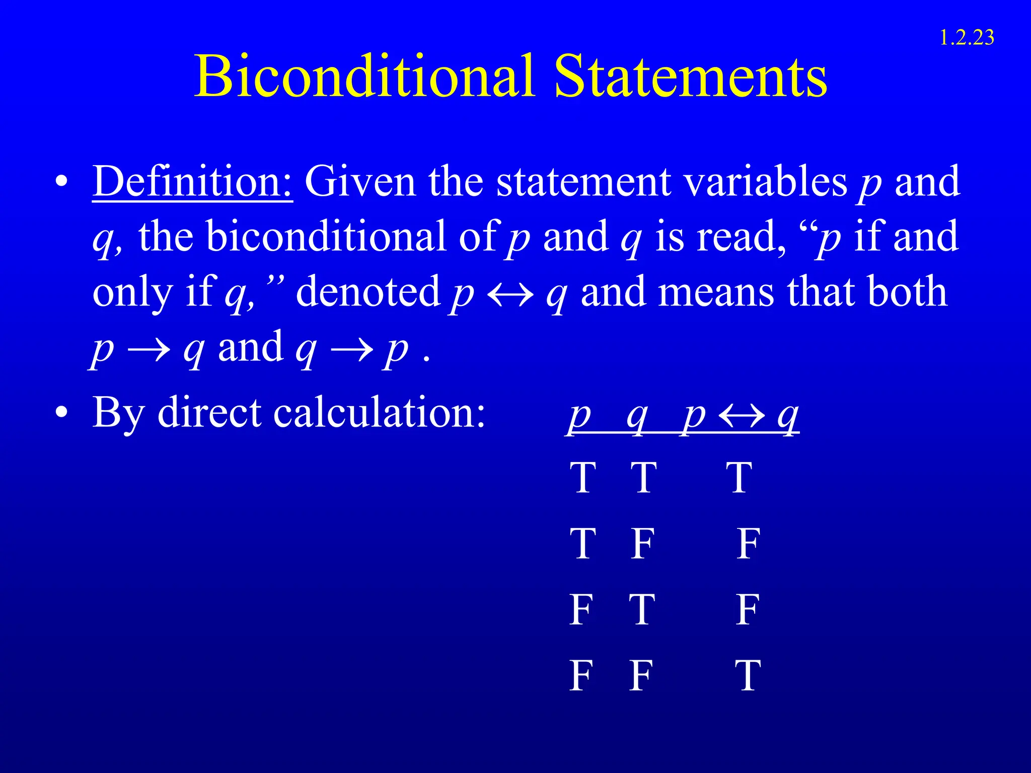 Biconditional Statements
• Definition: Given the statement variables p and
q, the biconditional of p and q is read, “p if and
only if q,” denoted p  q and means that both
p  q and q  p .
• By direct calculation: p q p q
T T T
T F F
F T F
F F T
1.2.23
 
