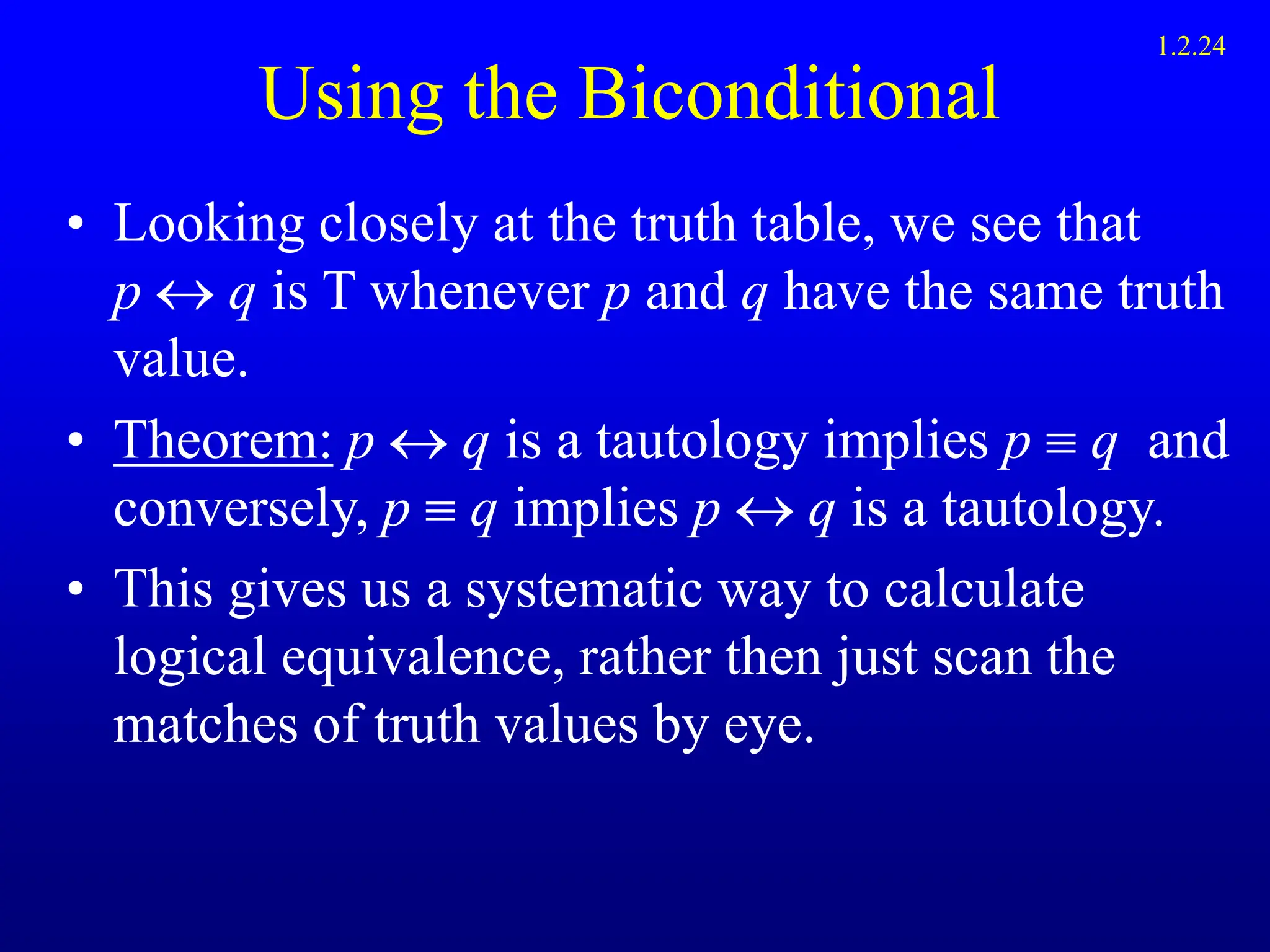Using the Biconditional
• Looking closely at the truth table, we see that
p  q is T whenever p and q have the same truth
value.
• Theorem: p  q is a tautology implies p  q and
conversely, p  q implies p q is a tautology.
• This gives us a systematic way to calculate
logical equivalence, rather then just scan the
matches of truth values by eye.
1.2.24
 