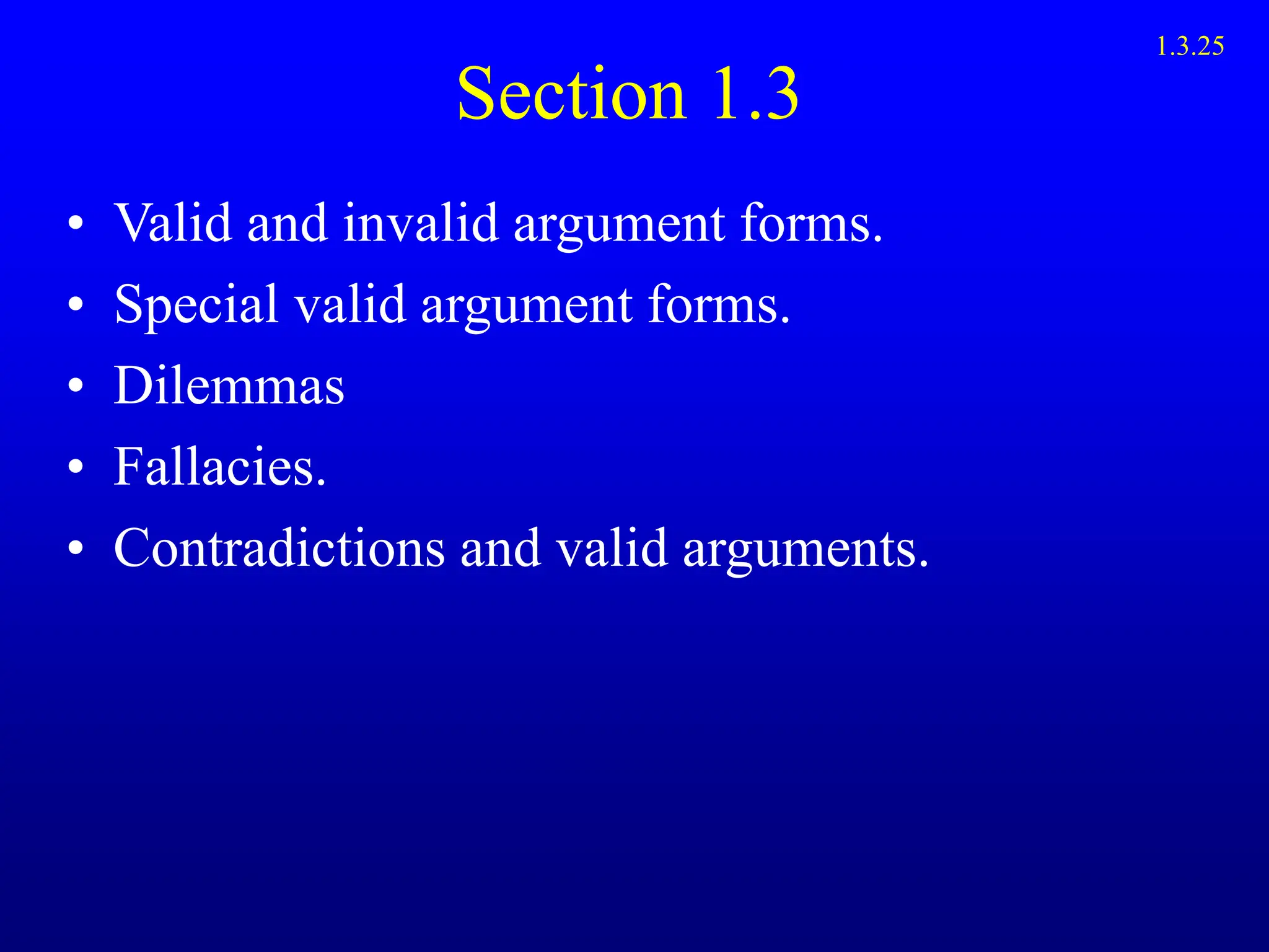 Section 1.3
• Valid and invalid argument forms.
• Special valid argument forms.
• Dilemmas
• Fallacies.
• Contradictions and valid arguments.
1.3.25
 
