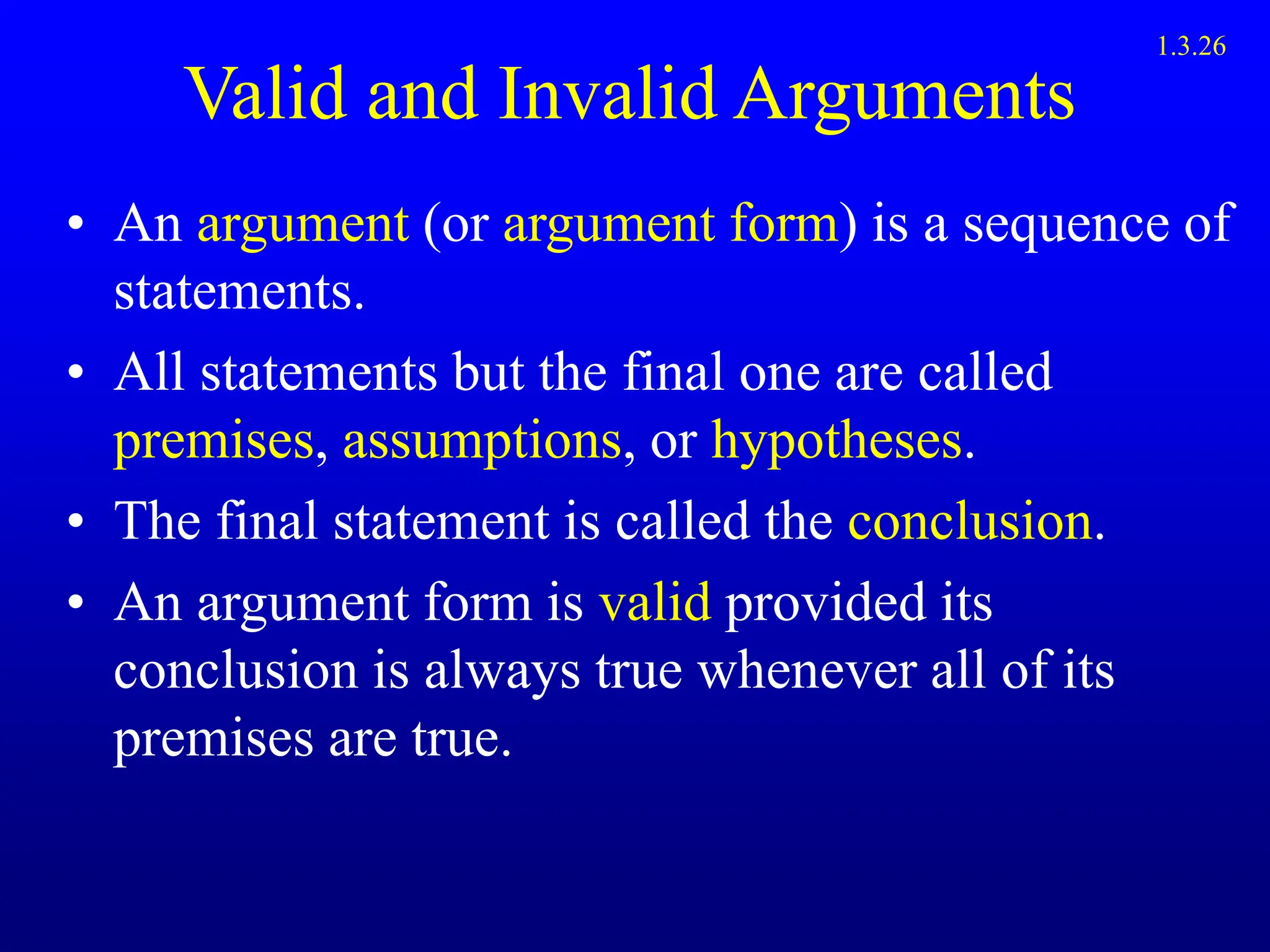 Valid and Invalid Arguments
• An argument (or argument form) is a sequence of
statements.
• All statements but the final one are called
premises, assumptions, or hypotheses.
• The final statement is called the conclusion.
• An argument form is valid provided its
conclusion is always true whenever all of its
premises are true.
1.3.26
 