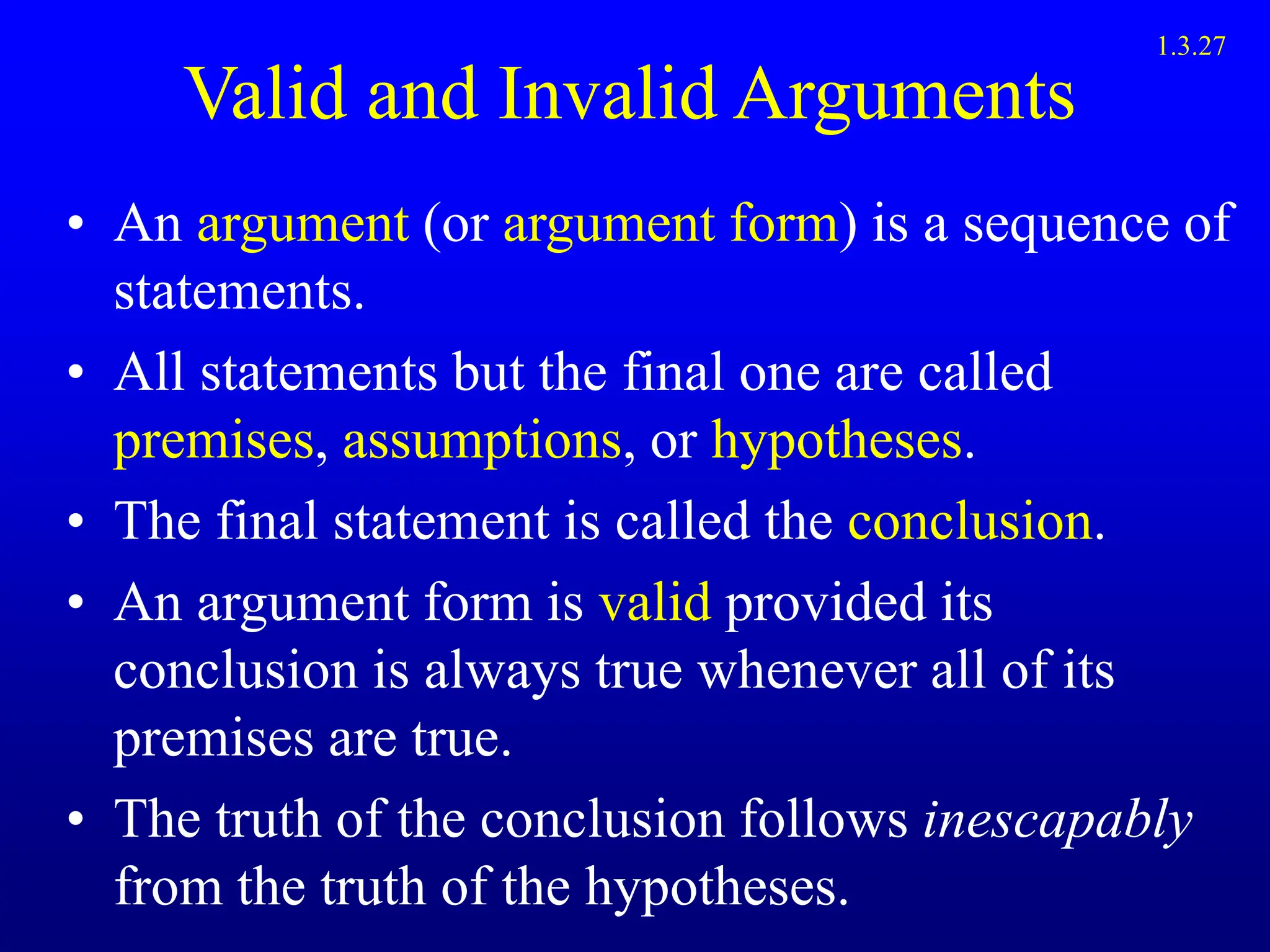 Valid and Invalid Arguments
• An argument (or argument form) is a sequence of
statements.
• All statements but the final one are called
premises, assumptions, or hypotheses.
• The final statement is called the conclusion.
• An argument form is valid provided its
conclusion is always true whenever all of its
premises are true.
• The truth of the conclusion follows inescapably
from the truth of the hypotheses.
1.3.27
 