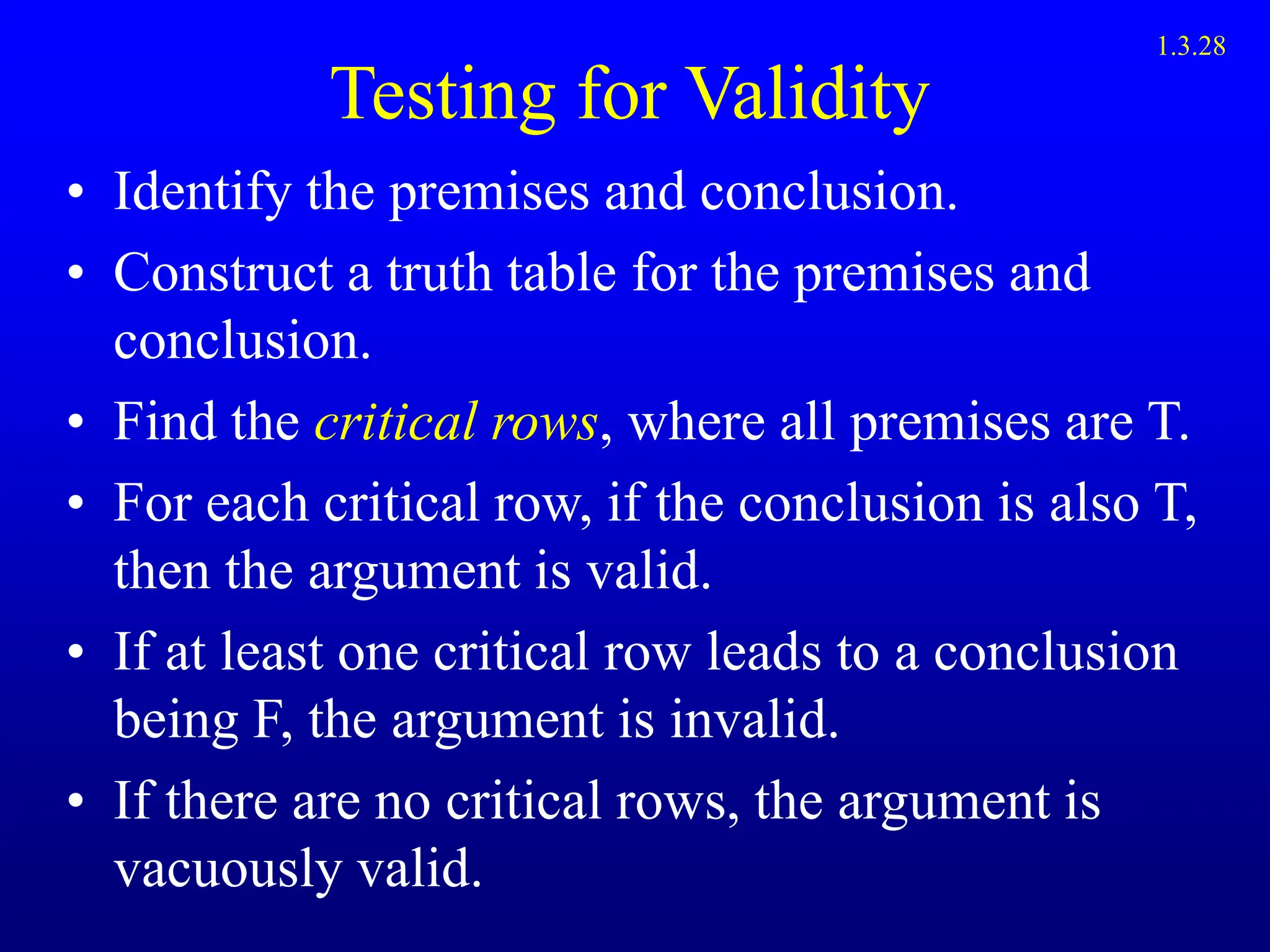 Testing for Validity
• Identify the premises and conclusion.
• Construct a truth table for the premises and
conclusion.
• Find the critical rows, where all premises are T.
• For each critical row, if the conclusion is also T,
then the argument is valid.
• If at least one critical row leads to a conclusion
being F, the argument is invalid.
• If there are no critical rows, the argument is
vacuously valid.
1.3.28
 
