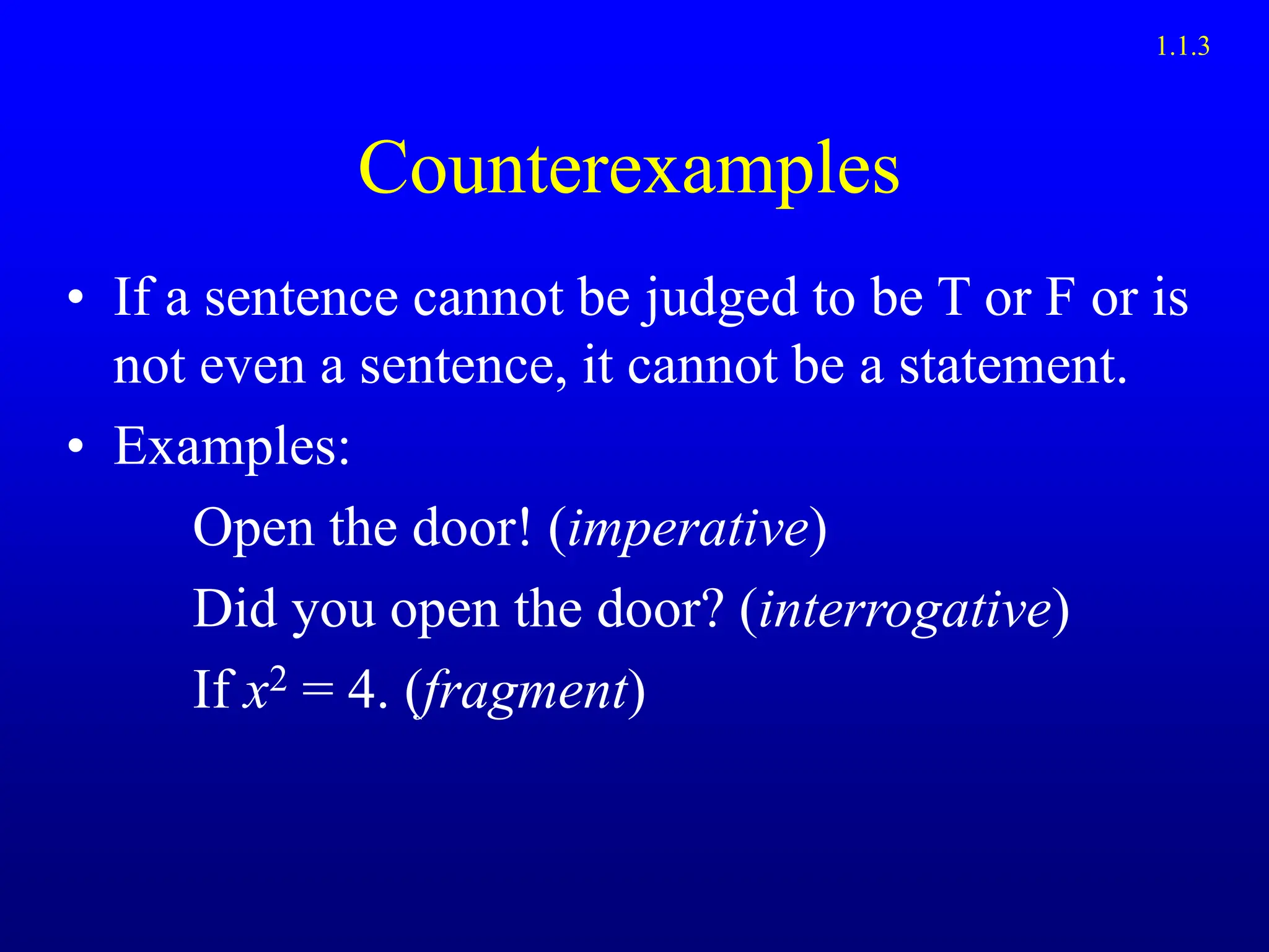 Counterexamples
• If a sentence cannot be judged to be T or F or is
not even a sentence, it cannot be a statement.
• Examples:
Open the door! (imperative)
Did you open the door? (interrogative)
If x2 = 4. (fragment)
1.1.3
 
