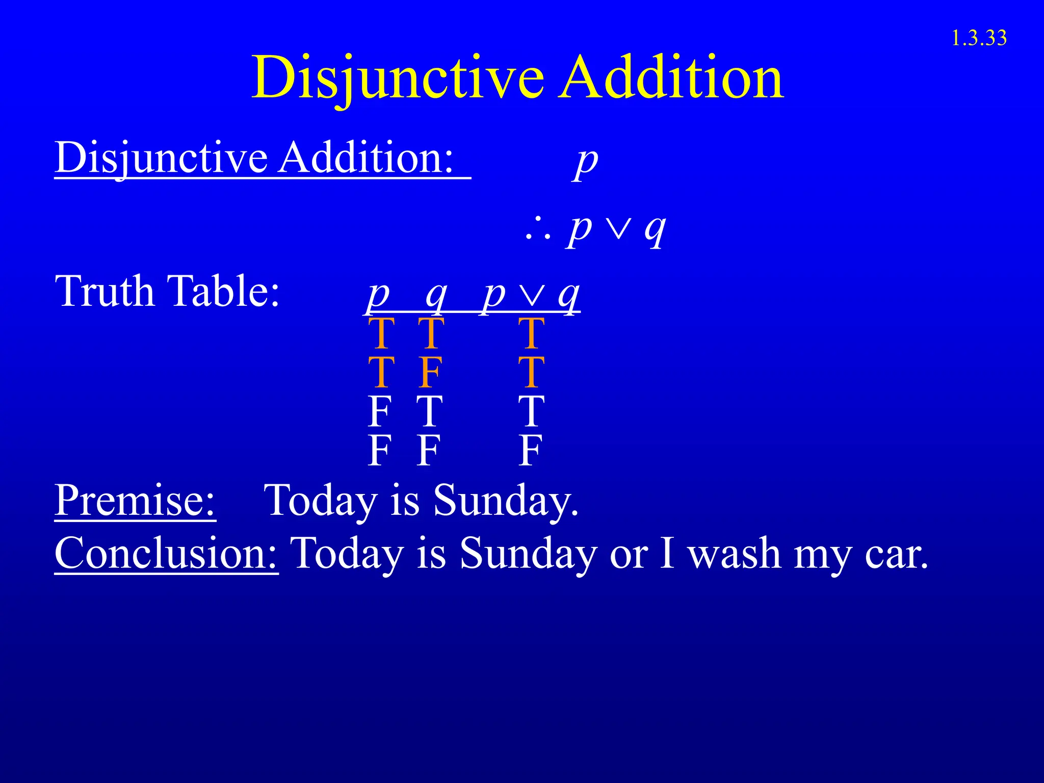 Disjunctive Addition
Disjunctive Addition: p
 p  q
Truth Table: p q p q
T T T
T F T
F T T
F F F
Premise: Today is Sunday.
Conclusion: Today is Sunday or I wash my car.
1.3.33
 