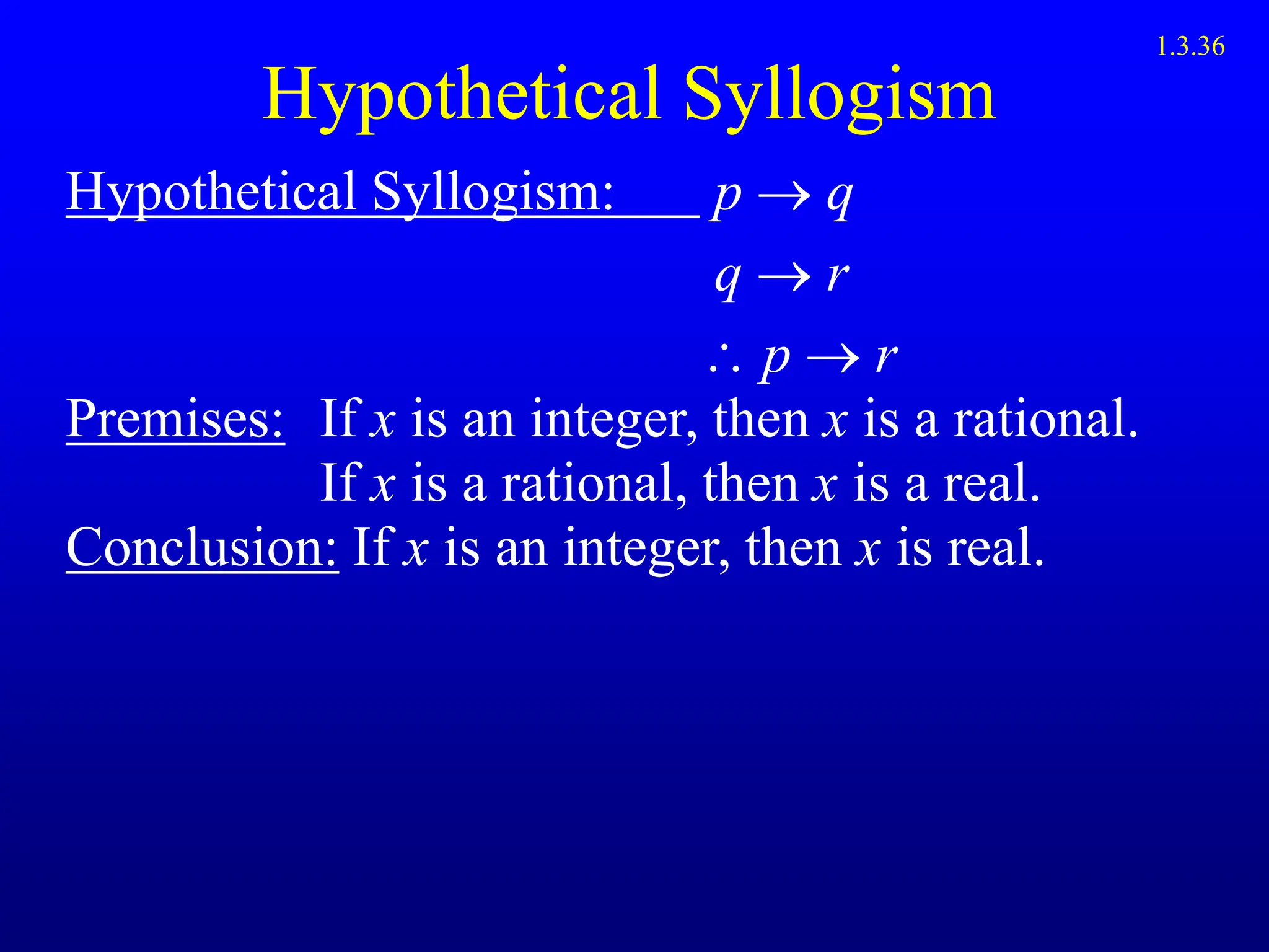Hypothetical Syllogism
Hypothetical Syllogism: p  q
q  r
 p  r
Premises: If x is an integer, then x is a rational.
If x is a rational, then x is a real.
Conclusion: If x is an integer, then x is real.
1.3.36
 