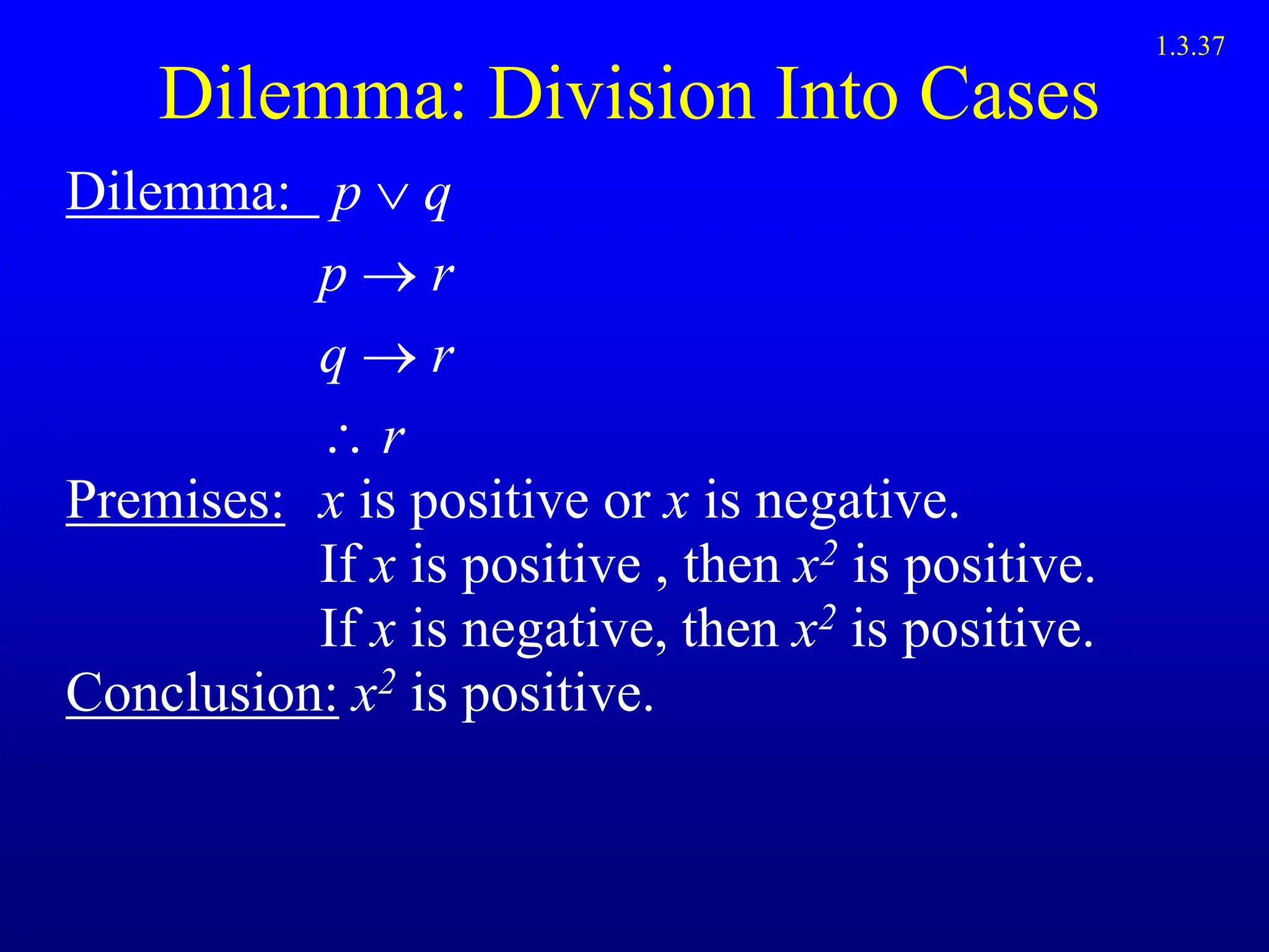 Dilemma: Division Into Cases
Dilemma: p  q
p  r
q  r
 r
Premises: x is positive or x is negative.
If x is positive , then x2 is positive.
If x is negative, then x2 is positive.
Conclusion: x2 is positive.
1.3.37
 