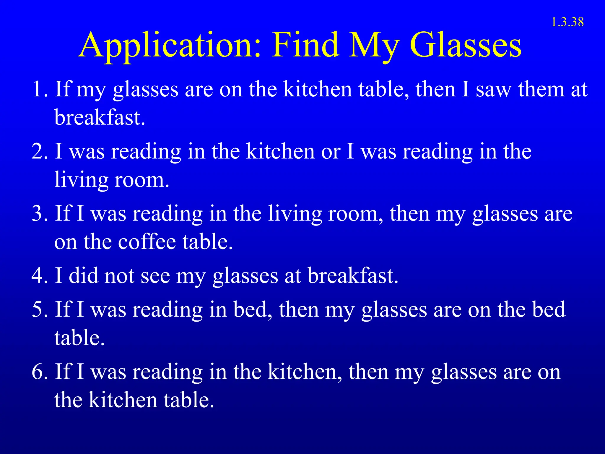 Application: Find My Glasses
1. If my glasses are on the kitchen table, then I saw them at
breakfast.
2. I was reading in the kitchen or I was reading in the
living room.
3. If I was reading in the living room, then my glasses are
on the coffee table.
4. I did not see my glasses at breakfast.
5. If I was reading in bed, then my glasses are on the bed
table.
6. If I was reading in the kitchen, then my glasses are on
the kitchen table.
1.3.38
 