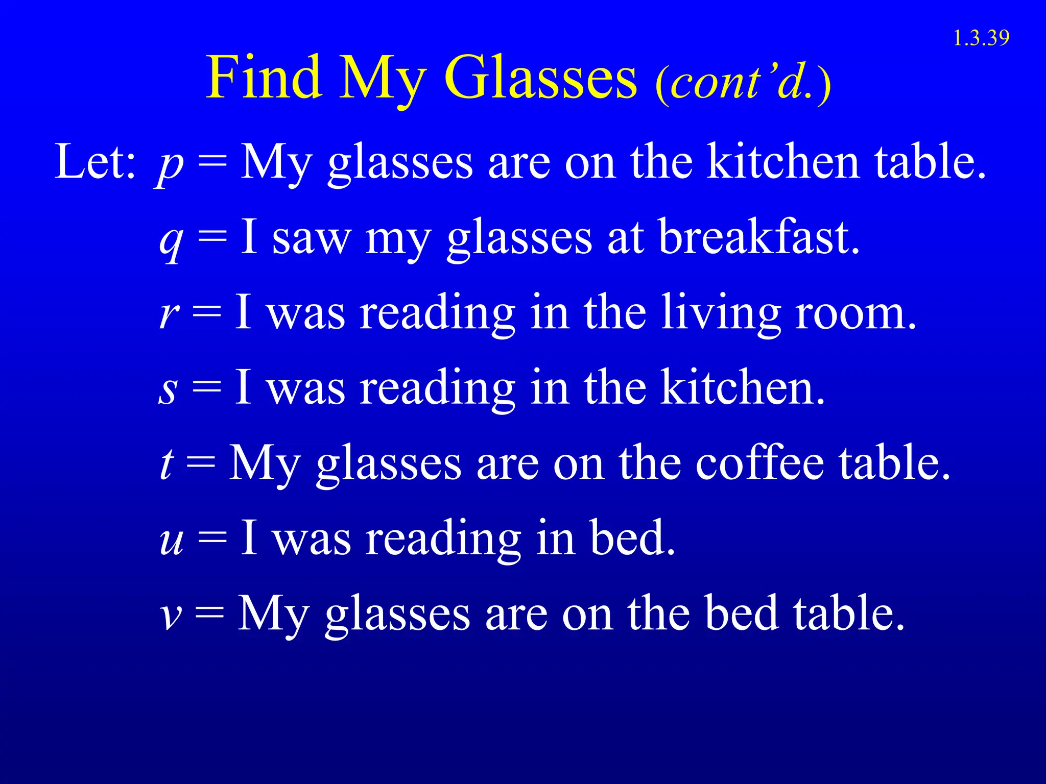 Find My Glasses (cont’d.)
Let: p = My glasses are on the kitchen table.
q = I saw my glasses at breakfast.
r = I was reading in the living room.
s = I was reading in the kitchen.
t = My glasses are on the coffee table.
u = I was reading in bed.
v = My glasses are on the bed table.
1.3.39
 