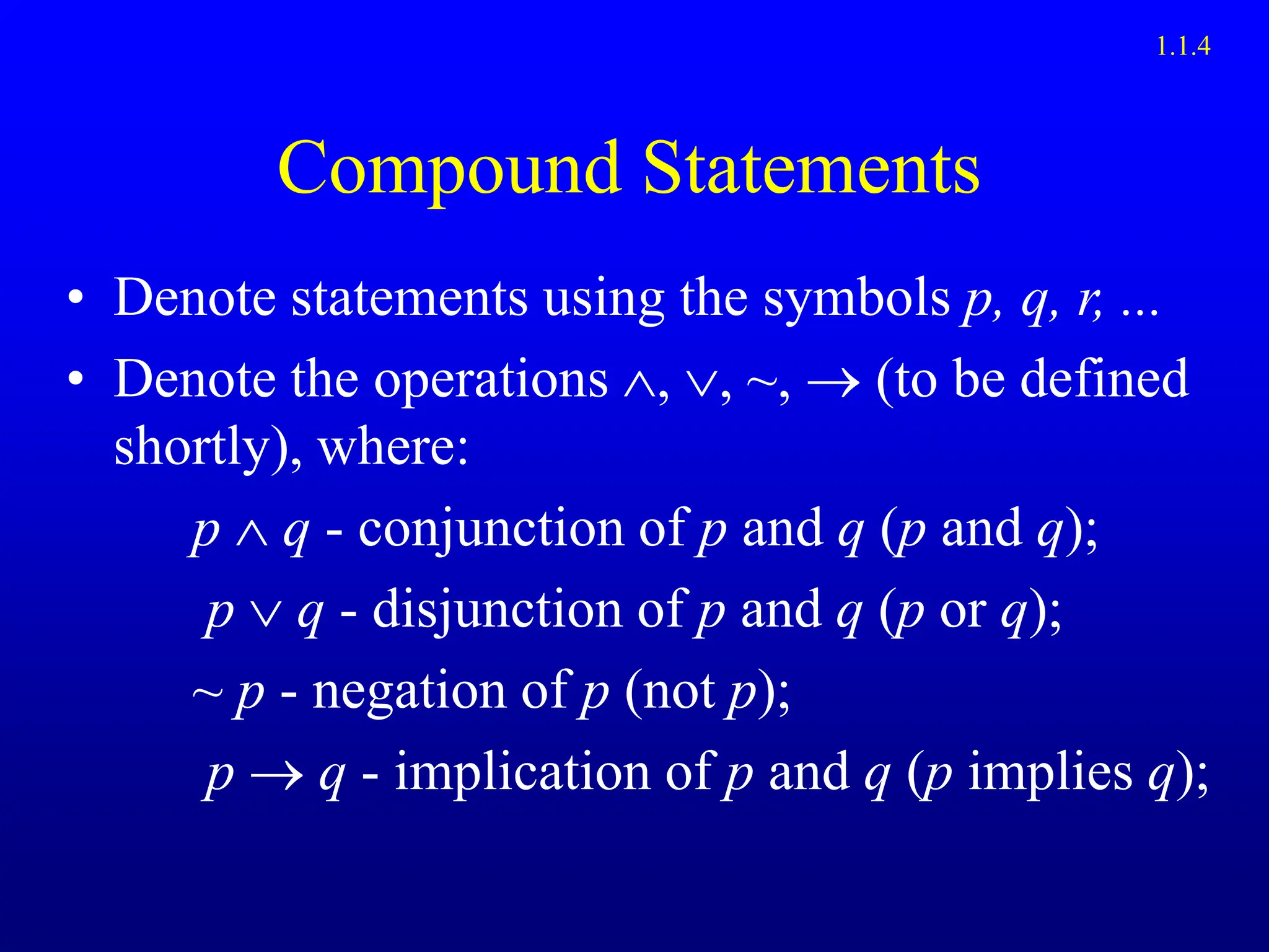 Compound Statements
• Denote statements using the symbols p, q, r, ...
• Denote the operations ~,  (to be defined
shortly), where:
p  q - conjunction of p and q (p and q);
p  q - disjunction of p and q (p or q);
~ p - negation of p (not p);
p  q - implication of p and q (p implies q);
1.1.4
 