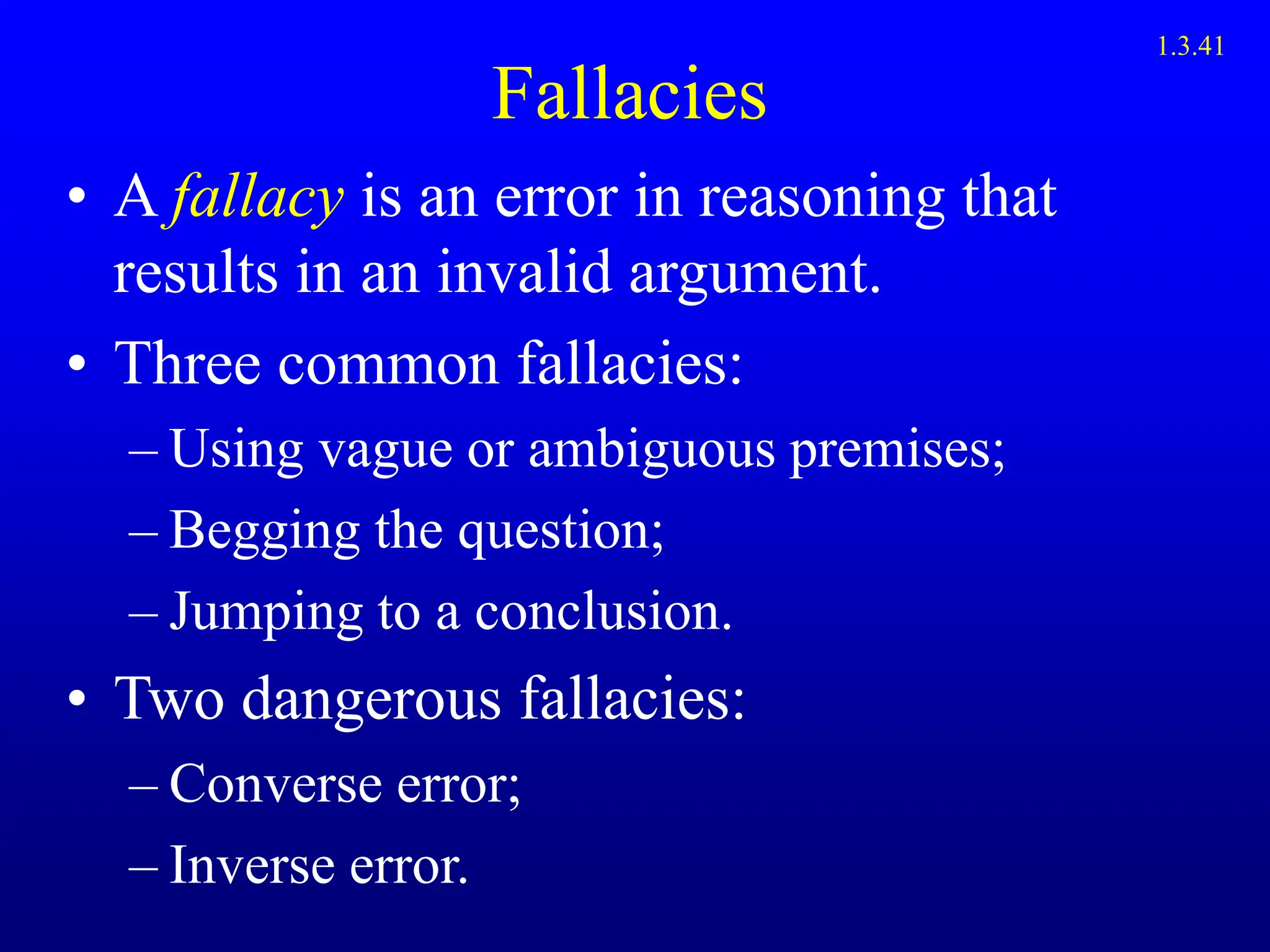 Fallacies
• A fallacy is an error in reasoning that
results in an invalid argument.
• Three common fallacies:
– Using vague or ambiguous premises;
– Begging the question;
– Jumping to a conclusion.
• Two dangerous fallacies:
– Converse error;
– Inverse error.
1.3.41
 