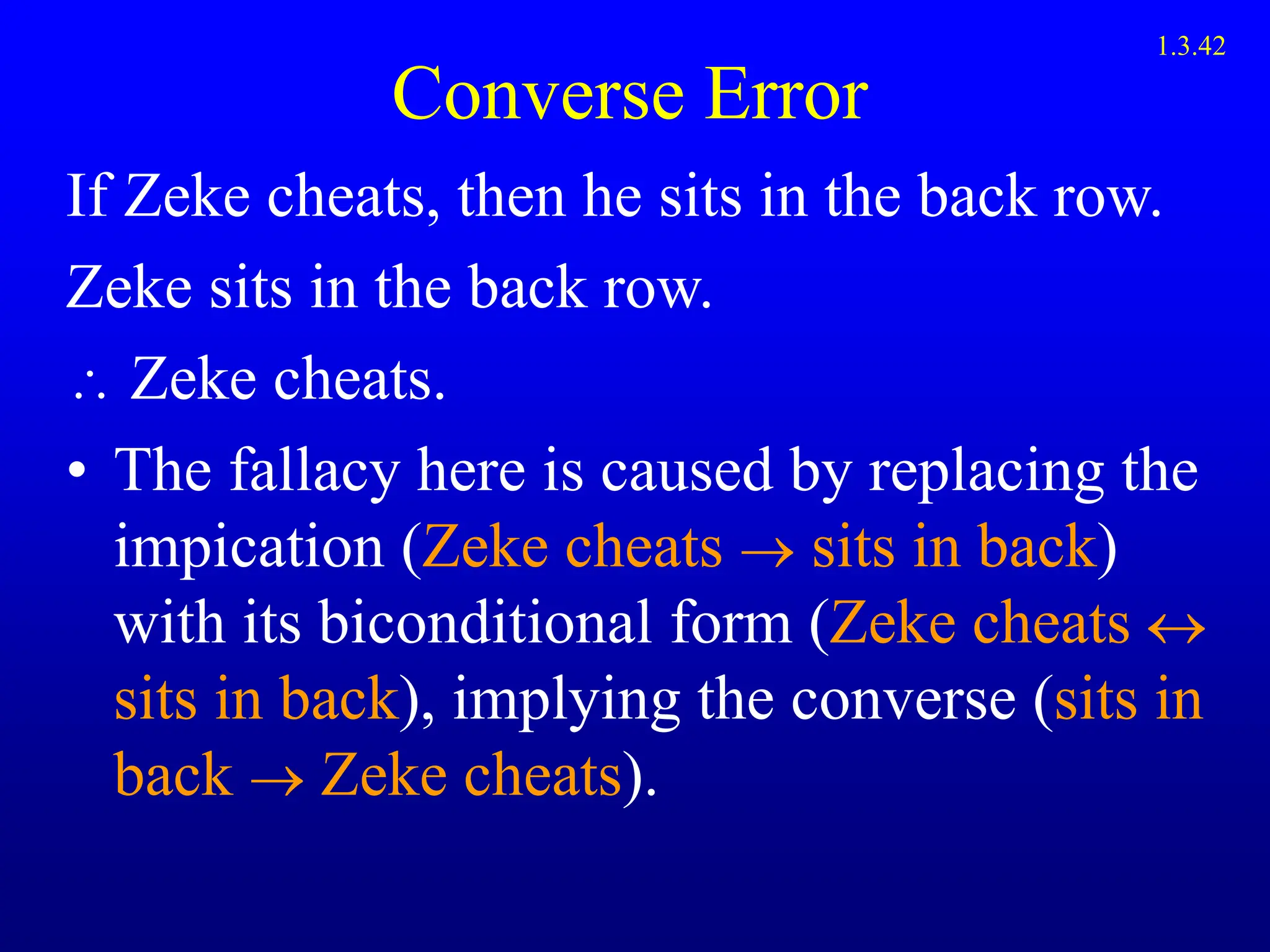 Converse Error
If Zeke cheats, then he sits in the back row.
Zeke sits in the back row.
 Zeke cheats.
• The fallacy here is caused by replacing the
impication (Zeke cheats  sits in back)
with its biconditional form (Zeke cheats 
sits in back), implying the converse (sits in
back  Zeke cheats).
1.3.42
 